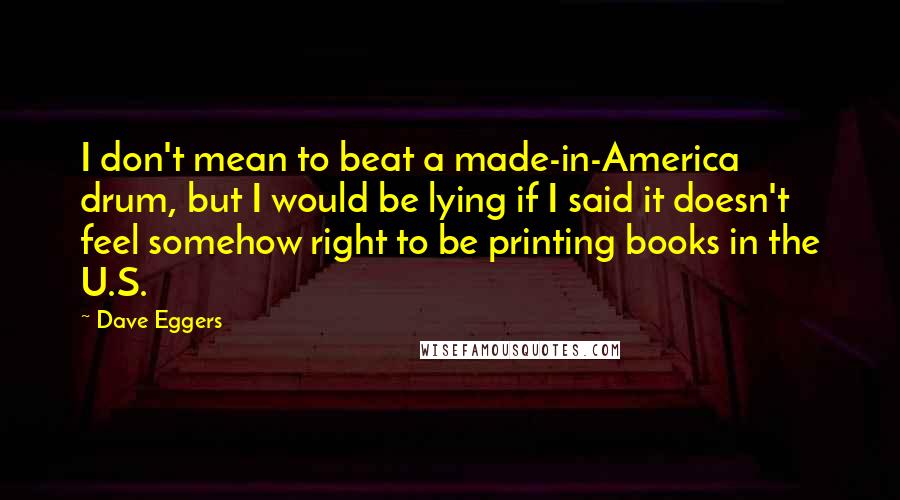 Dave Eggers Quotes: I don't mean to beat a made-in-America drum, but I would be lying if I said it doesn't feel somehow right to be printing books in the U.S.