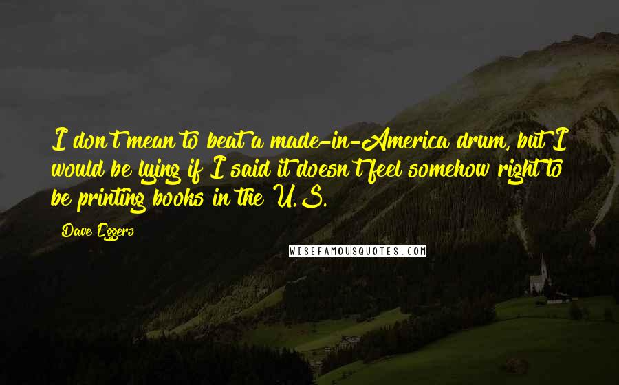 Dave Eggers Quotes: I don't mean to beat a made-in-America drum, but I would be lying if I said it doesn't feel somehow right to be printing books in the U.S.