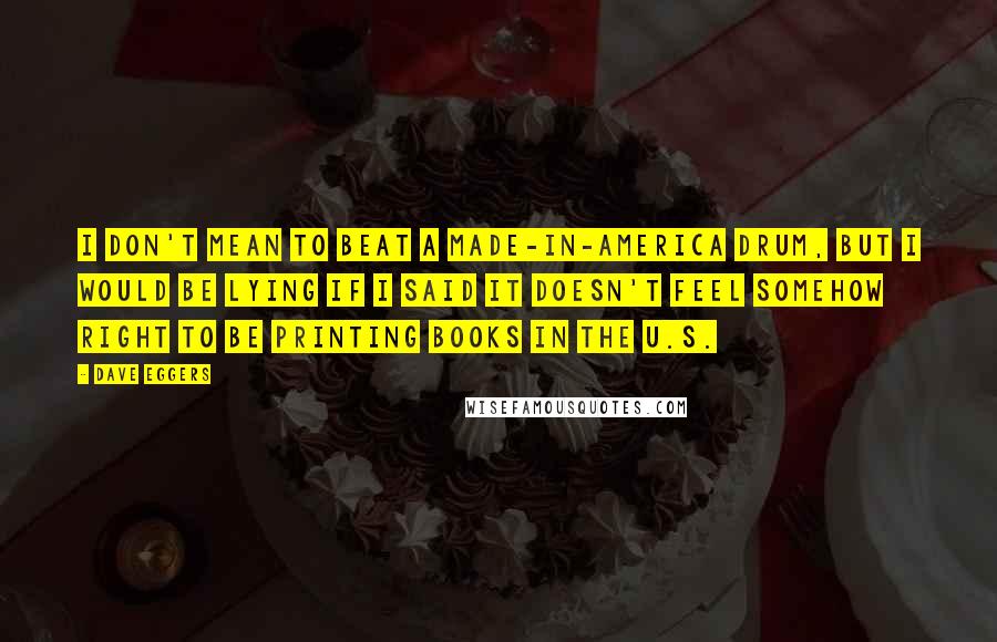 Dave Eggers Quotes: I don't mean to beat a made-in-America drum, but I would be lying if I said it doesn't feel somehow right to be printing books in the U.S.