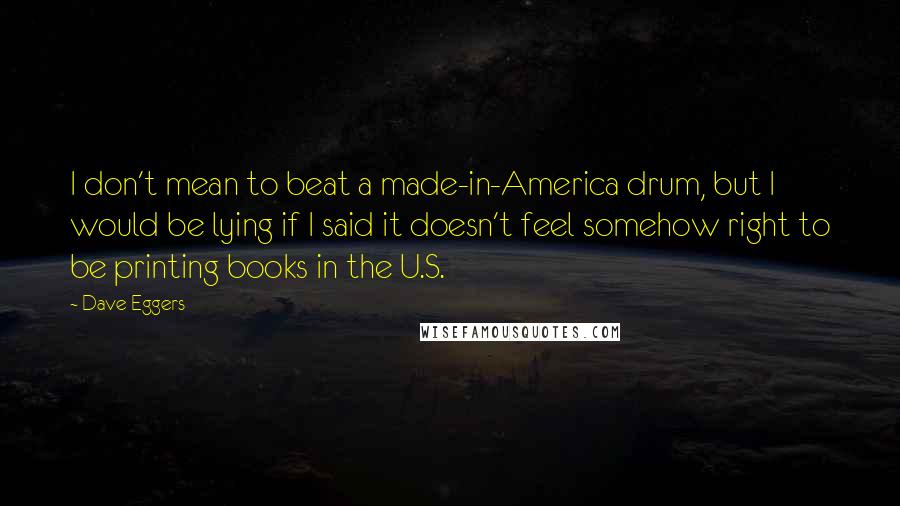 Dave Eggers Quotes: I don't mean to beat a made-in-America drum, but I would be lying if I said it doesn't feel somehow right to be printing books in the U.S.