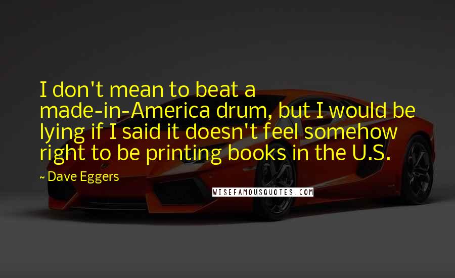 Dave Eggers Quotes: I don't mean to beat a made-in-America drum, but I would be lying if I said it doesn't feel somehow right to be printing books in the U.S.