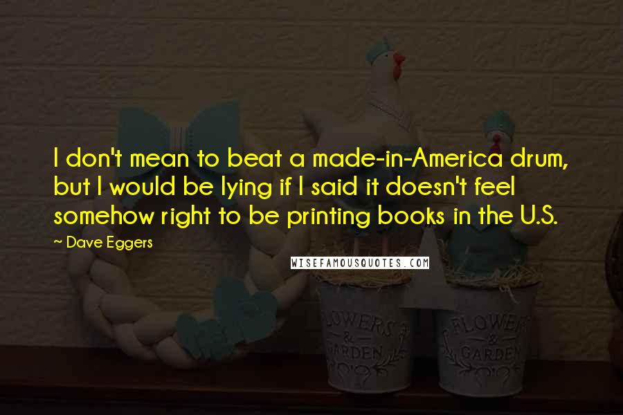 Dave Eggers Quotes: I don't mean to beat a made-in-America drum, but I would be lying if I said it doesn't feel somehow right to be printing books in the U.S.