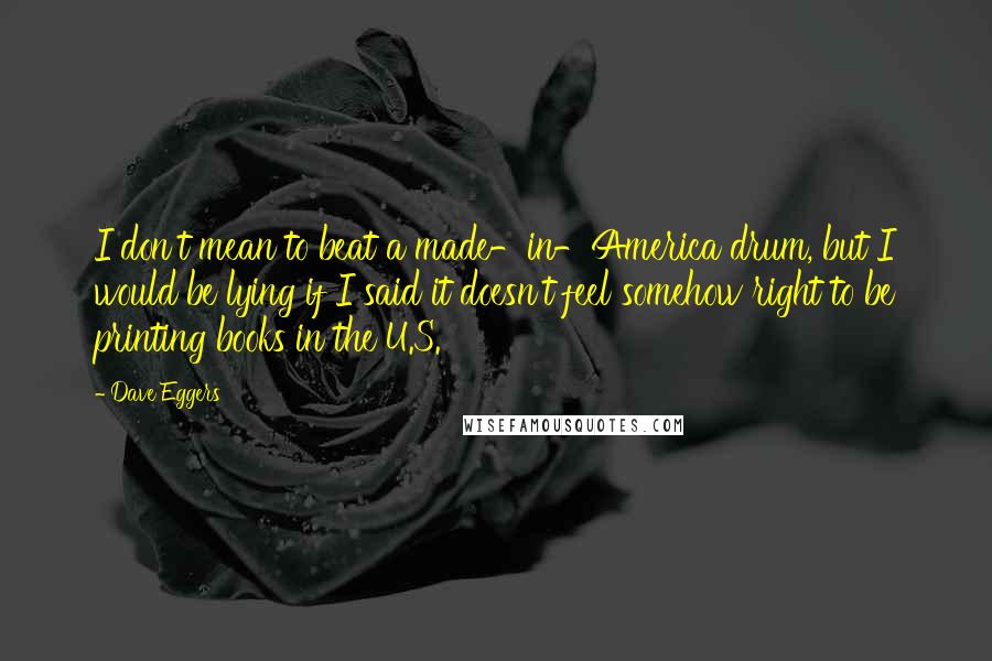 Dave Eggers Quotes: I don't mean to beat a made-in-America drum, but I would be lying if I said it doesn't feel somehow right to be printing books in the U.S.