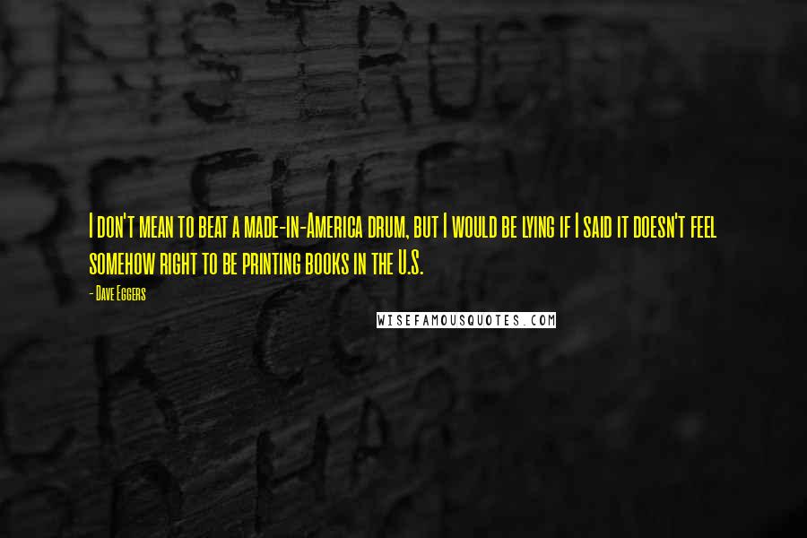 Dave Eggers Quotes: I don't mean to beat a made-in-America drum, but I would be lying if I said it doesn't feel somehow right to be printing books in the U.S.