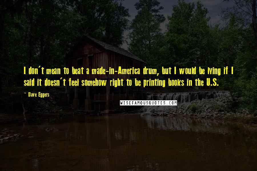 Dave Eggers Quotes: I don't mean to beat a made-in-America drum, but I would be lying if I said it doesn't feel somehow right to be printing books in the U.S.