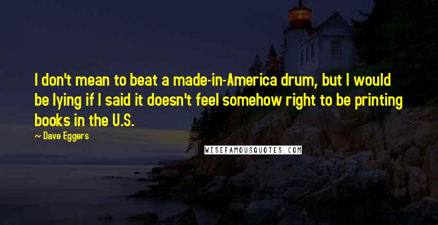 Dave Eggers Quotes: I don't mean to beat a made-in-America drum, but I would be lying if I said it doesn't feel somehow right to be printing books in the U.S.