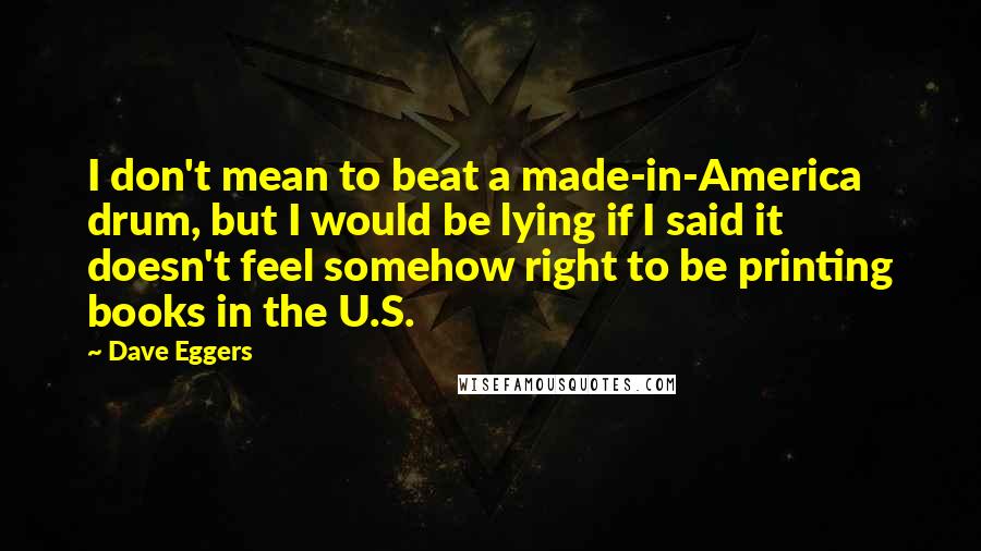 Dave Eggers Quotes: I don't mean to beat a made-in-America drum, but I would be lying if I said it doesn't feel somehow right to be printing books in the U.S.