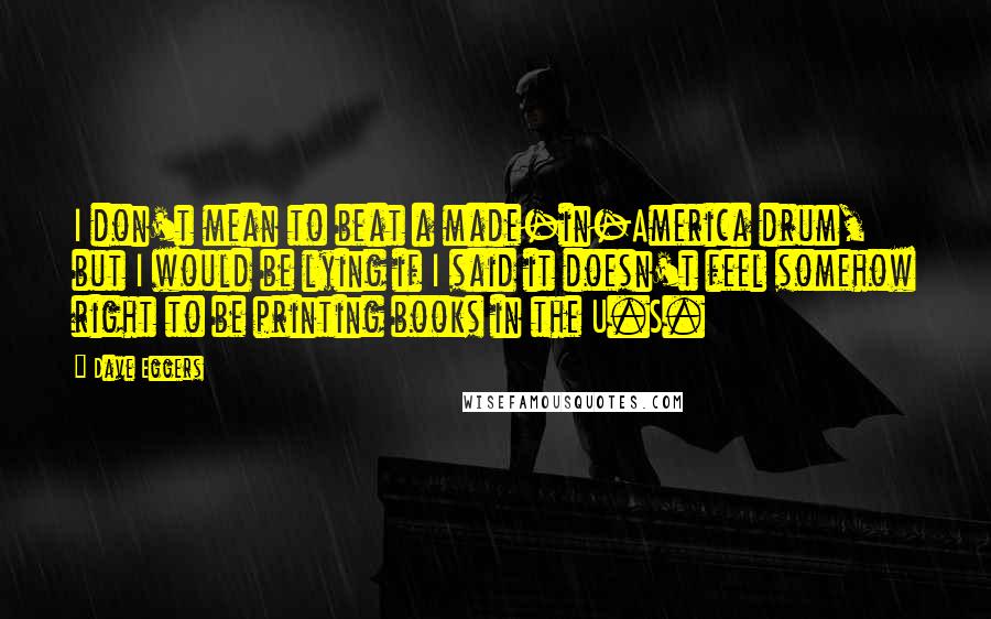 Dave Eggers Quotes: I don't mean to beat a made-in-America drum, but I would be lying if I said it doesn't feel somehow right to be printing books in the U.S.