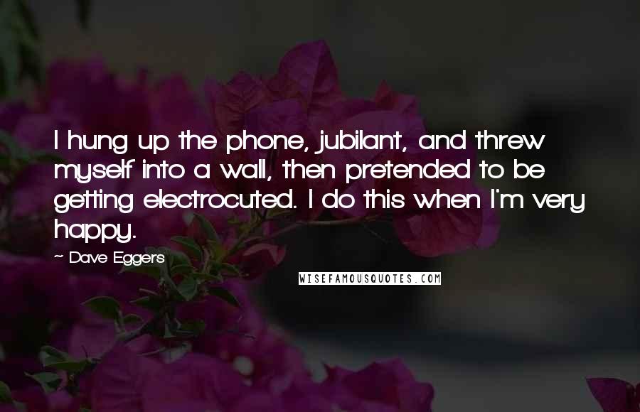 Dave Eggers Quotes: I hung up the phone, jubilant, and threw myself into a wall, then pretended to be getting electrocuted. I do this when I'm very happy.