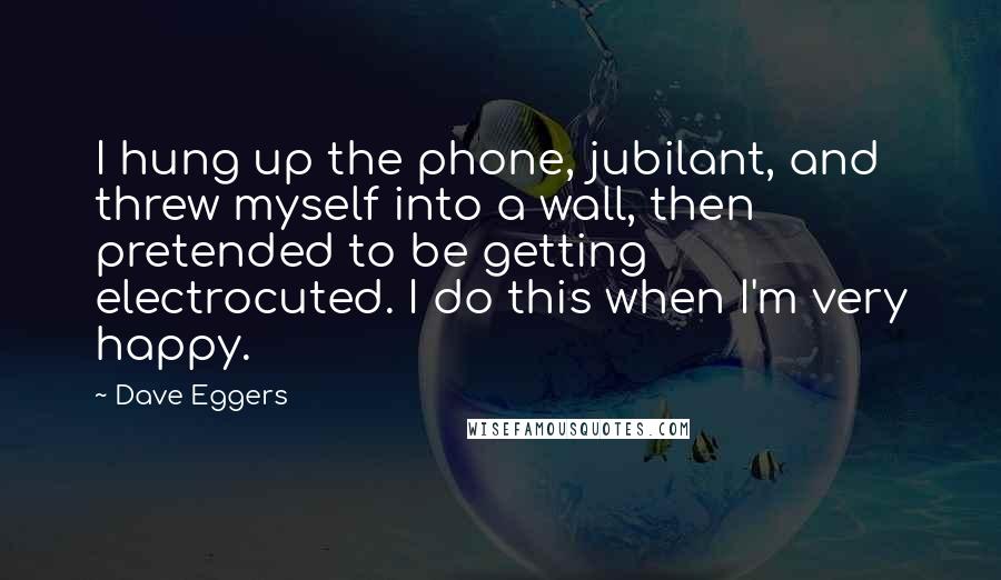 Dave Eggers Quotes: I hung up the phone, jubilant, and threw myself into a wall, then pretended to be getting electrocuted. I do this when I'm very happy.