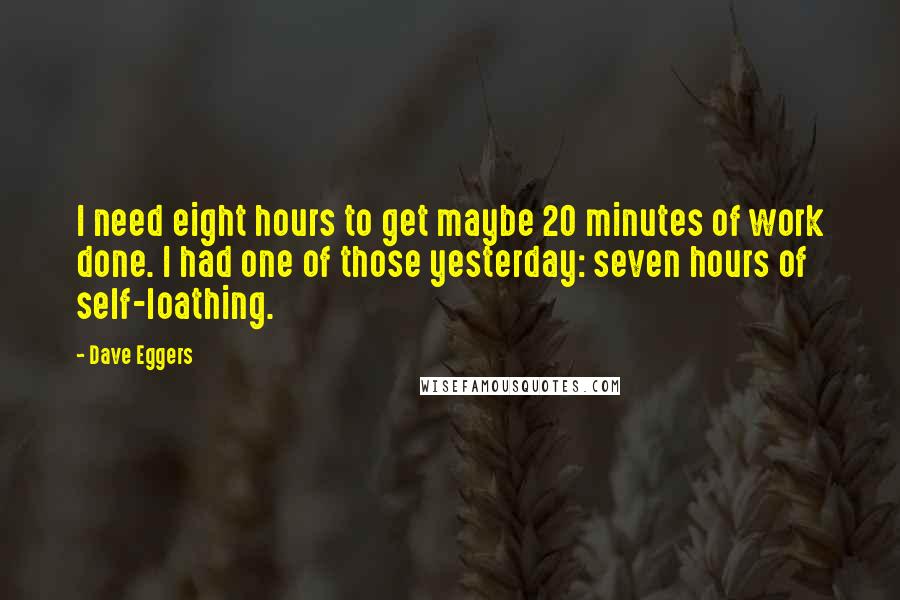 Dave Eggers Quotes: I need eight hours to get maybe 20 minutes of work done. I had one of those yesterday: seven hours of self-loathing.