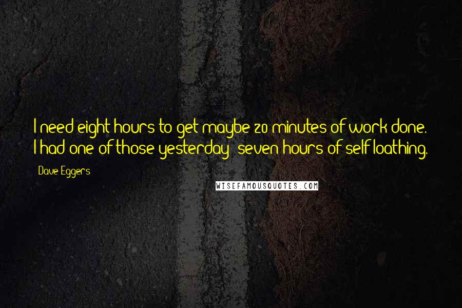 Dave Eggers Quotes: I need eight hours to get maybe 20 minutes of work done. I had one of those yesterday: seven hours of self-loathing.