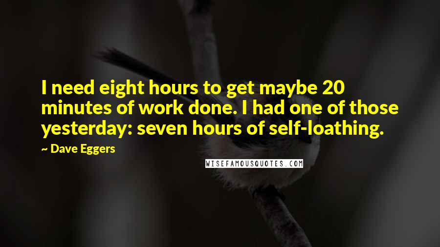 Dave Eggers Quotes: I need eight hours to get maybe 20 minutes of work done. I had one of those yesterday: seven hours of self-loathing.