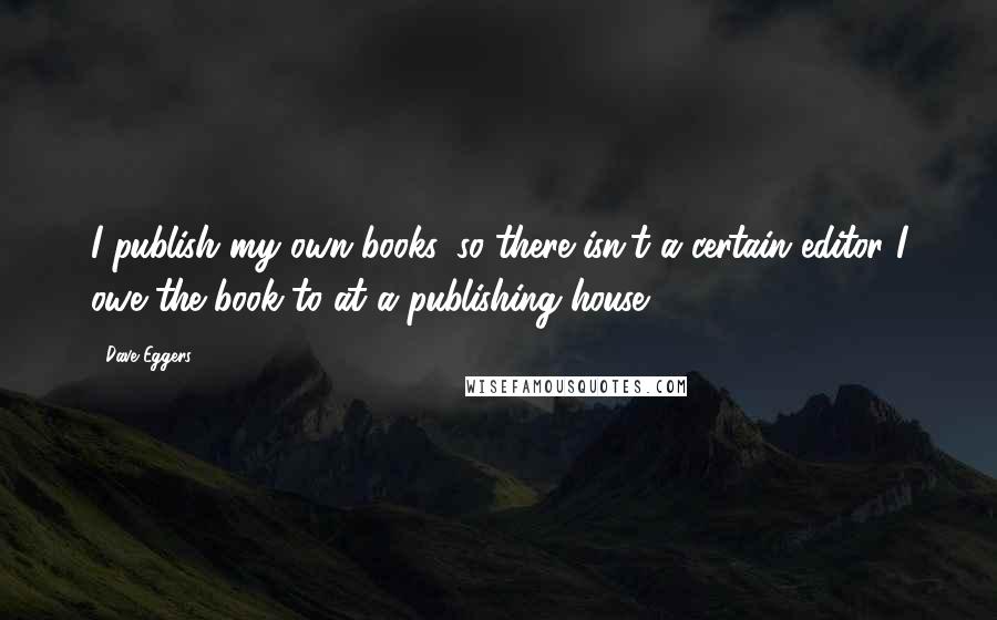 Dave Eggers Quotes: I publish my own books, so there isn't a certain editor I owe the book to at a publishing house.