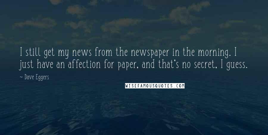 Dave Eggers Quotes: I still get my news from the newspaper in the morning. I just have an affection for paper, and that's no secret, I guess.