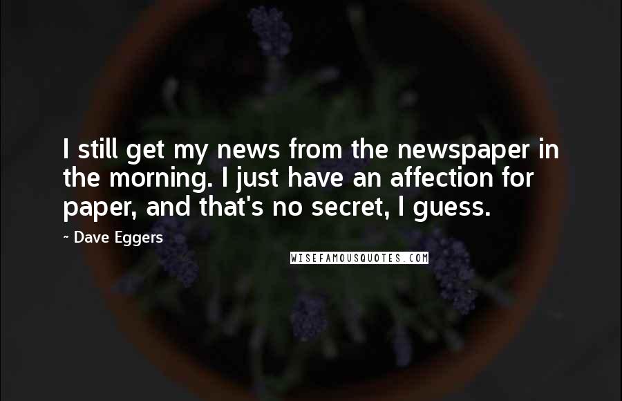 Dave Eggers Quotes: I still get my news from the newspaper in the morning. I just have an affection for paper, and that's no secret, I guess.