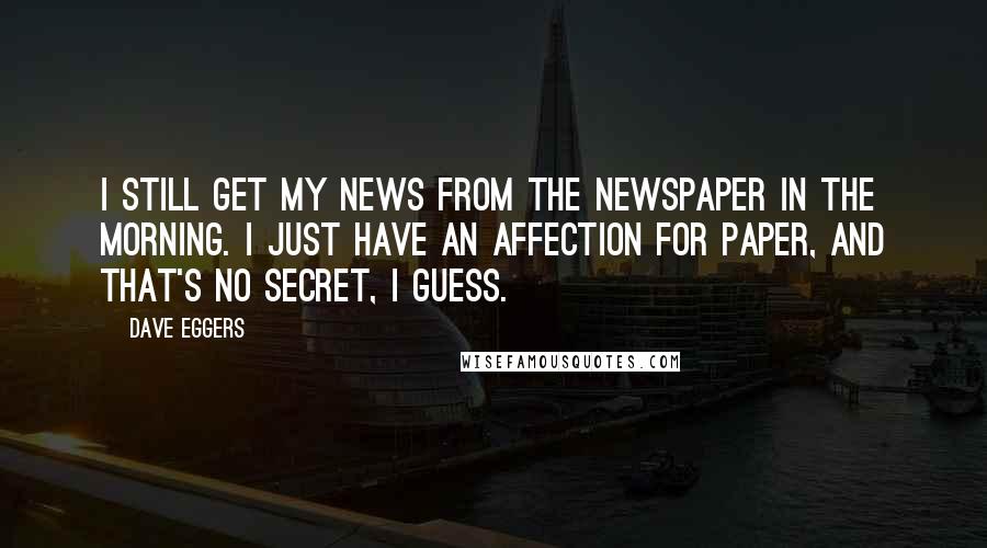 Dave Eggers Quotes: I still get my news from the newspaper in the morning. I just have an affection for paper, and that's no secret, I guess.