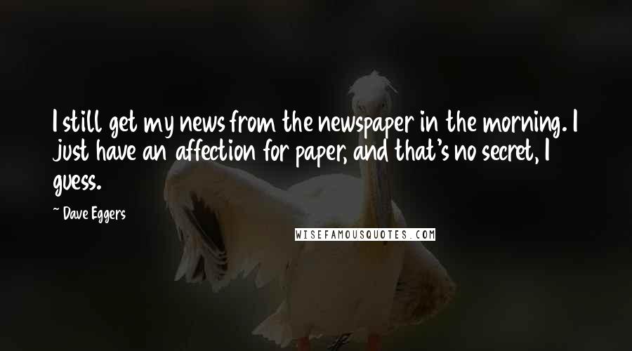 Dave Eggers Quotes: I still get my news from the newspaper in the morning. I just have an affection for paper, and that's no secret, I guess.