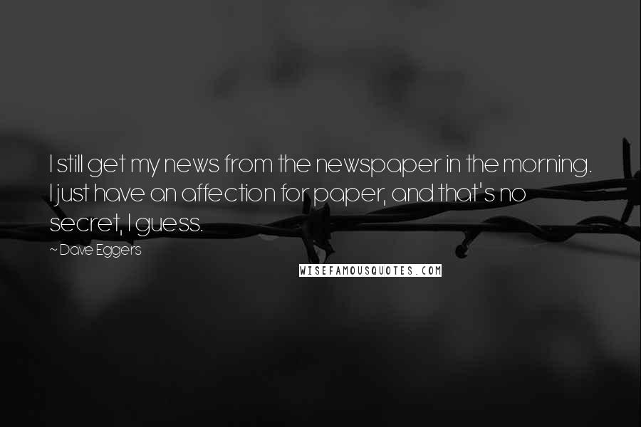 Dave Eggers Quotes: I still get my news from the newspaper in the morning. I just have an affection for paper, and that's no secret, I guess.