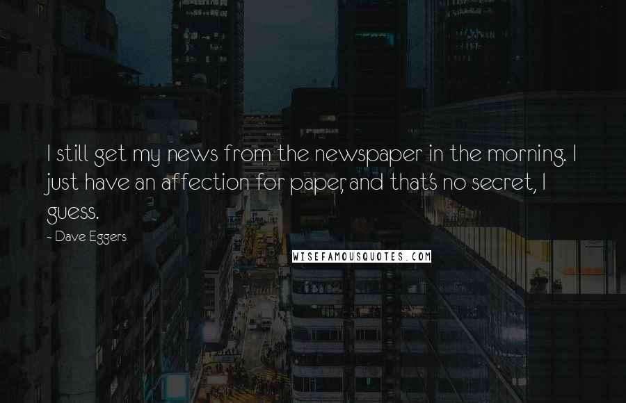 Dave Eggers Quotes: I still get my news from the newspaper in the morning. I just have an affection for paper, and that's no secret, I guess.