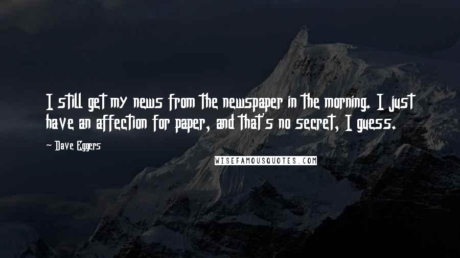 Dave Eggers Quotes: I still get my news from the newspaper in the morning. I just have an affection for paper, and that's no secret, I guess.