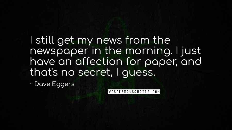 Dave Eggers Quotes: I still get my news from the newspaper in the morning. I just have an affection for paper, and that's no secret, I guess.