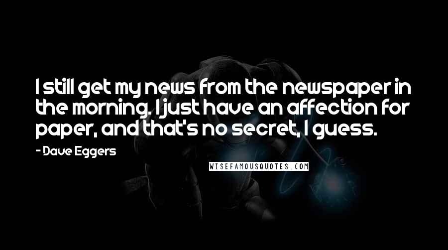 Dave Eggers Quotes: I still get my news from the newspaper in the morning. I just have an affection for paper, and that's no secret, I guess.
