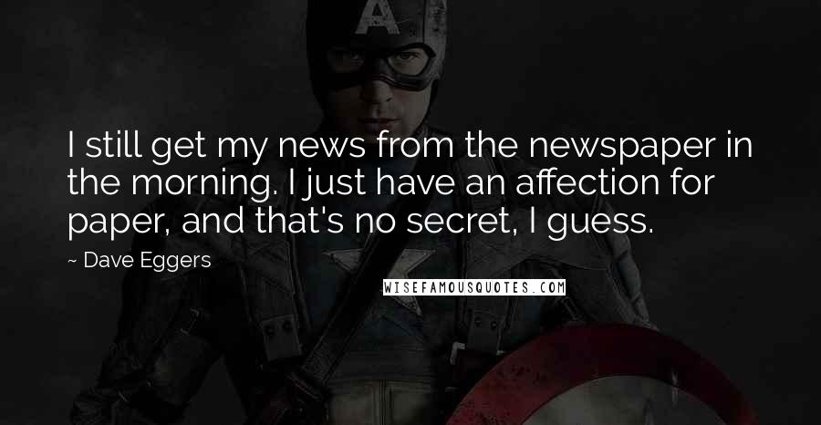 Dave Eggers Quotes: I still get my news from the newspaper in the morning. I just have an affection for paper, and that's no secret, I guess.