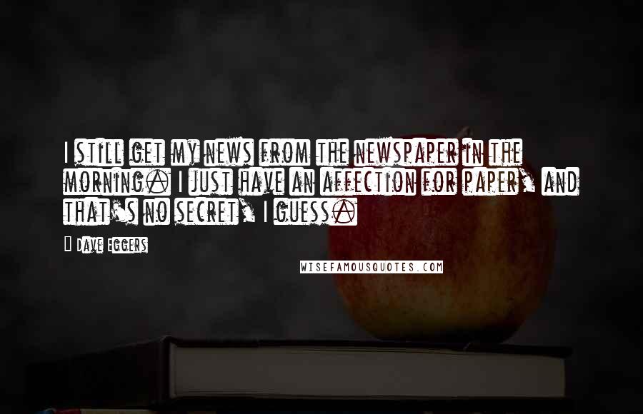 Dave Eggers Quotes: I still get my news from the newspaper in the morning. I just have an affection for paper, and that's no secret, I guess.