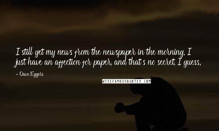 Dave Eggers Quotes: I still get my news from the newspaper in the morning. I just have an affection for paper, and that's no secret, I guess.
