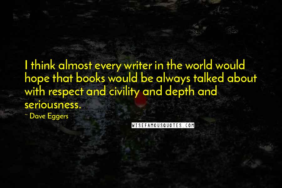 Dave Eggers Quotes: I think almost every writer in the world would hope that books would be always talked about with respect and civility and depth and seriousness.