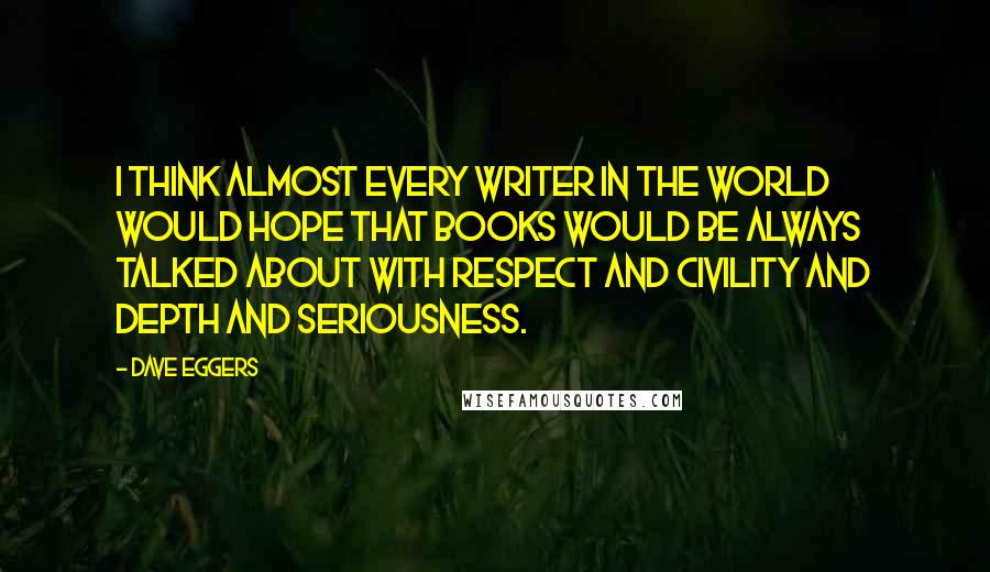 Dave Eggers Quotes: I think almost every writer in the world would hope that books would be always talked about with respect and civility and depth and seriousness.