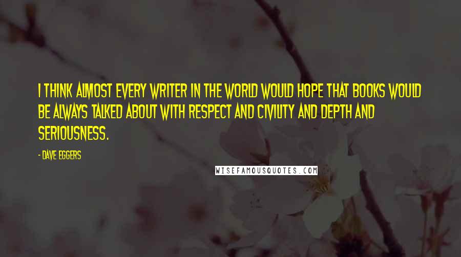 Dave Eggers Quotes: I think almost every writer in the world would hope that books would be always talked about with respect and civility and depth and seriousness.