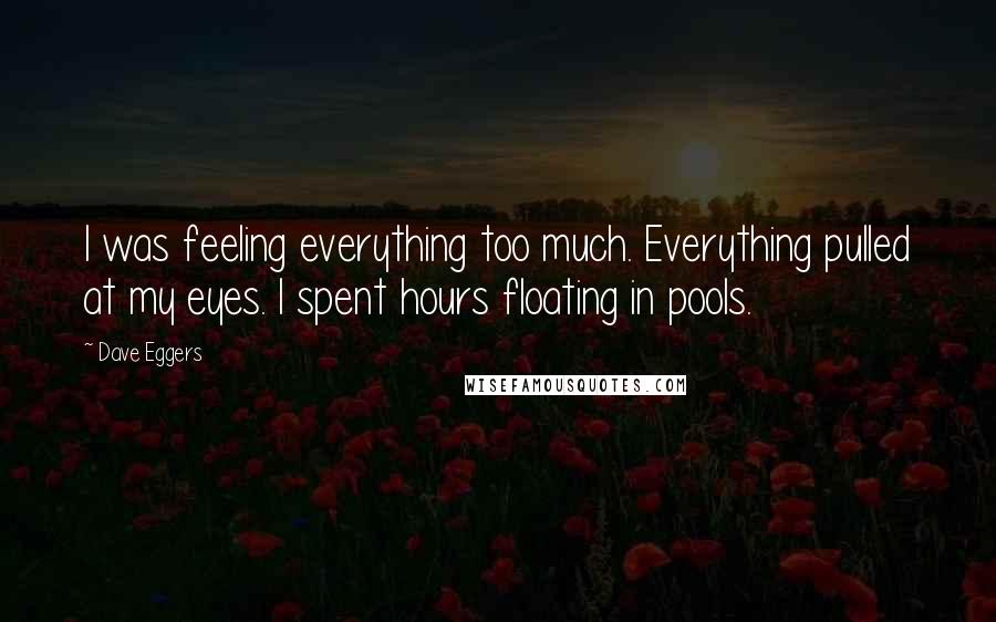 Dave Eggers Quotes: I was feeling everything too much. Everything pulled at my eyes. I spent hours floating in pools.