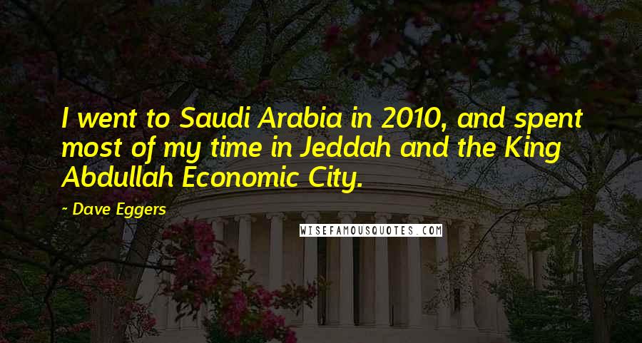 Dave Eggers Quotes: I went to Saudi Arabia in 2010, and spent most of my time in Jeddah and the King Abdullah Economic City.