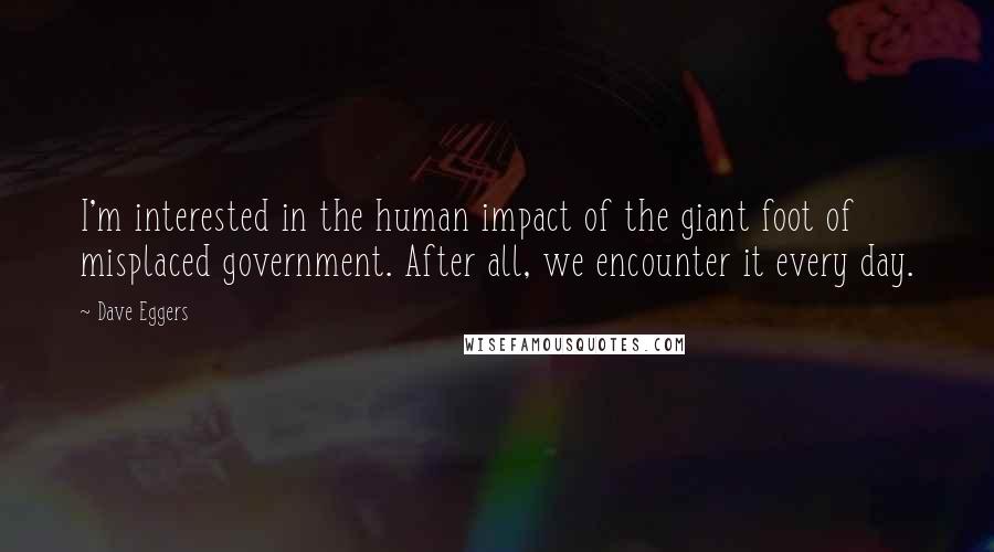 Dave Eggers Quotes: I'm interested in the human impact of the giant foot of misplaced government. After all, we encounter it every day.
