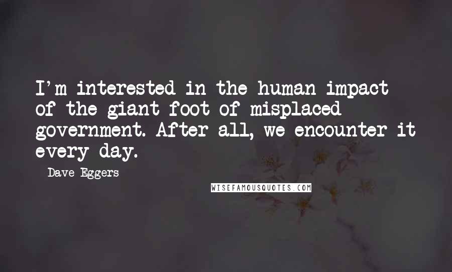 Dave Eggers Quotes: I'm interested in the human impact of the giant foot of misplaced government. After all, we encounter it every day.