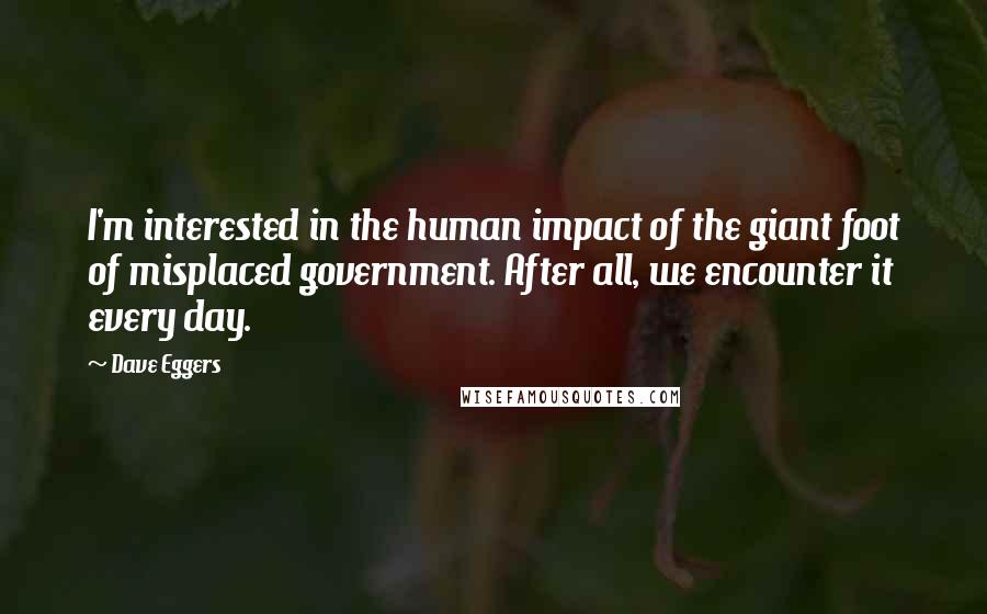 Dave Eggers Quotes: I'm interested in the human impact of the giant foot of misplaced government. After all, we encounter it every day.