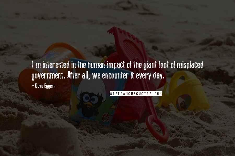Dave Eggers Quotes: I'm interested in the human impact of the giant foot of misplaced government. After all, we encounter it every day.