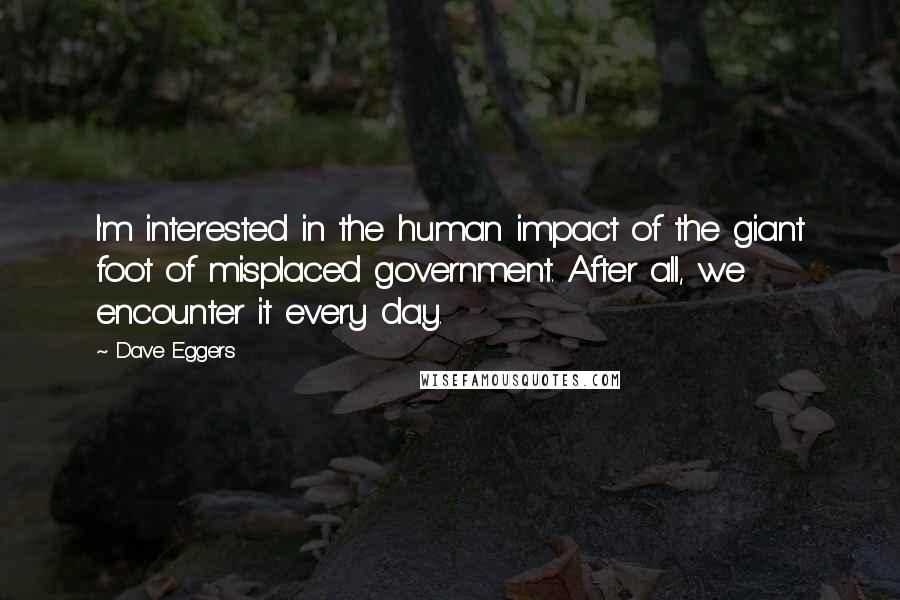 Dave Eggers Quotes: I'm interested in the human impact of the giant foot of misplaced government. After all, we encounter it every day.