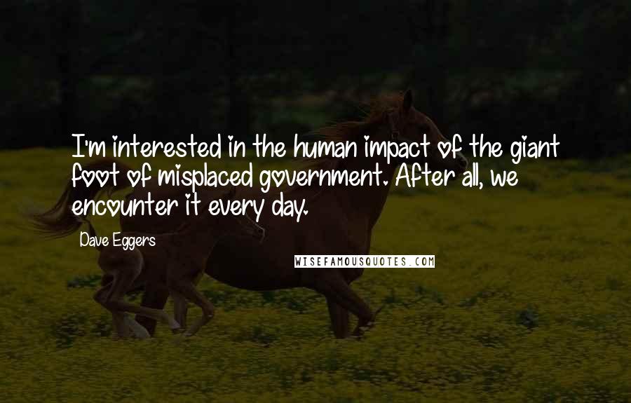 Dave Eggers Quotes: I'm interested in the human impact of the giant foot of misplaced government. After all, we encounter it every day.