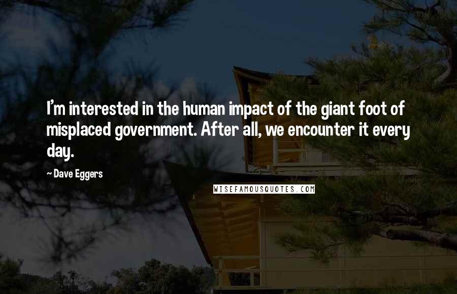 Dave Eggers Quotes: I'm interested in the human impact of the giant foot of misplaced government. After all, we encounter it every day.