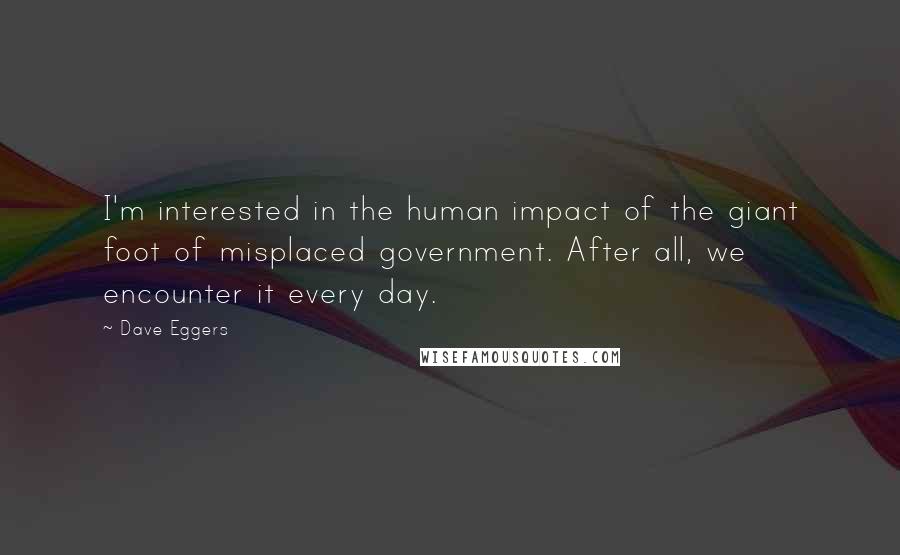 Dave Eggers Quotes: I'm interested in the human impact of the giant foot of misplaced government. After all, we encounter it every day.