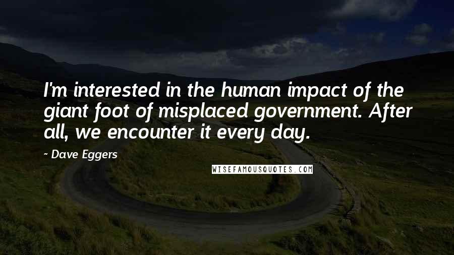Dave Eggers Quotes: I'm interested in the human impact of the giant foot of misplaced government. After all, we encounter it every day.