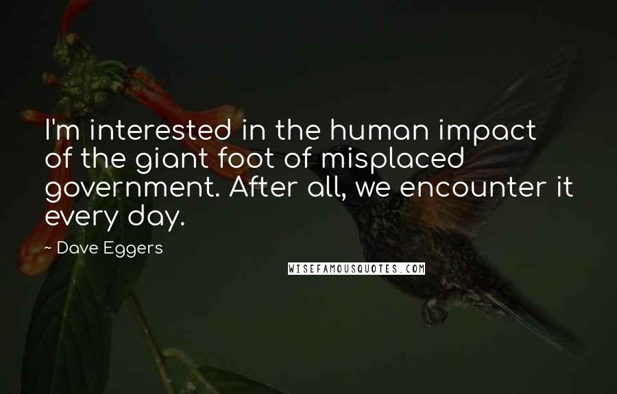 Dave Eggers Quotes: I'm interested in the human impact of the giant foot of misplaced government. After all, we encounter it every day.