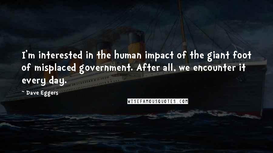 Dave Eggers Quotes: I'm interested in the human impact of the giant foot of misplaced government. After all, we encounter it every day.