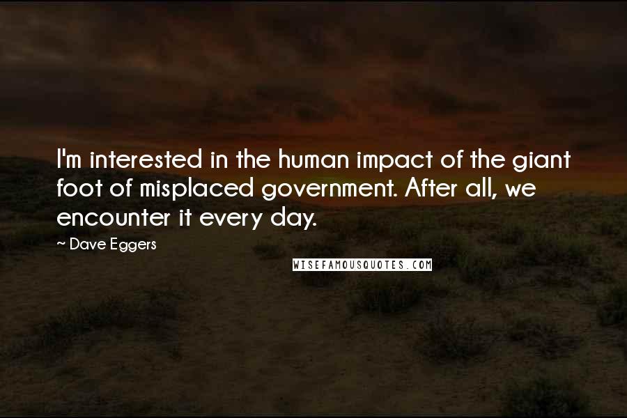 Dave Eggers Quotes: I'm interested in the human impact of the giant foot of misplaced government. After all, we encounter it every day.