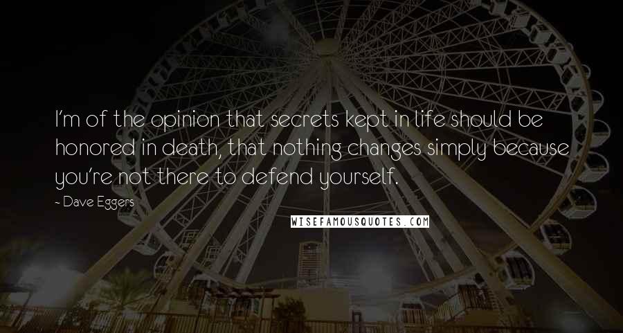 Dave Eggers Quotes: I'm of the opinion that secrets kept in life should be honored in death, that nothing changes simply because you're not there to defend yourself.