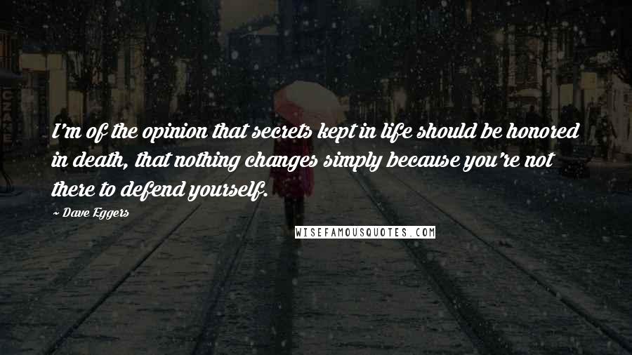 Dave Eggers Quotes: I'm of the opinion that secrets kept in life should be honored in death, that nothing changes simply because you're not there to defend yourself.