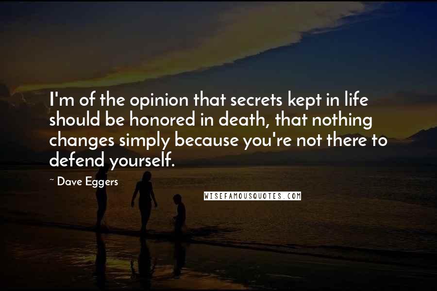 Dave Eggers Quotes: I'm of the opinion that secrets kept in life should be honored in death, that nothing changes simply because you're not there to defend yourself.